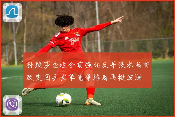 孙颖莎全运会前强化反手技术或将改变国乒女单竞争格局再掀波澜