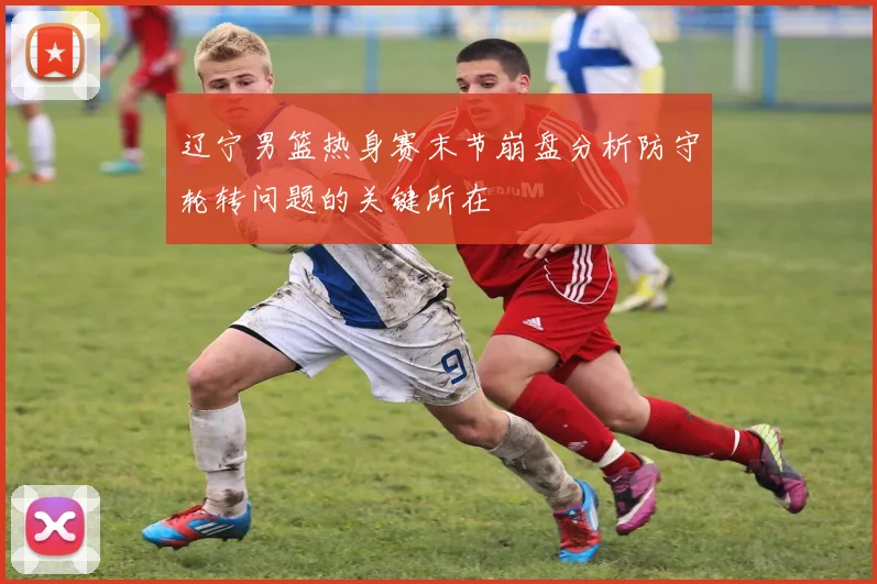 辽宁男篮热身赛末节崩盘分析防守轮转问题的关键所在